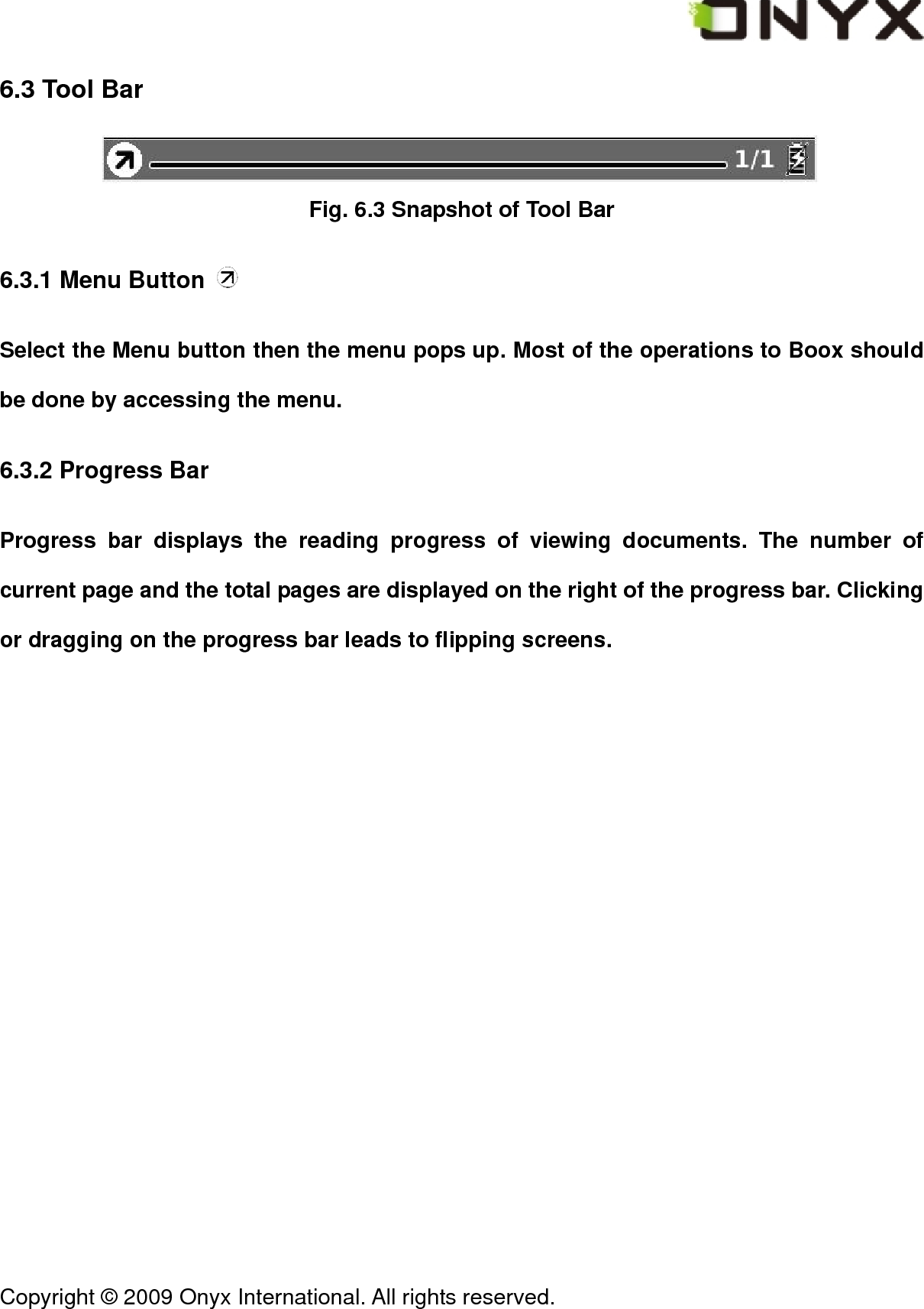  Copyright &copy; 2009 Onyx International. All rights reserved.                                 6.3 Tool Bar  Fig. 6.3 Snapshot of Tool Bar 6.3.1 Menu Button   Select the Menu button then the menu pops up. Most of the operations to Boox should be done by accessing the menu. 6.3.2 Progress Bar Progress bar displays the reading progress of viewing documents. The number of current page and the total pages are displayed on the right of the progress bar. Clicking or dragging on the progress bar leads to flipping screens. 