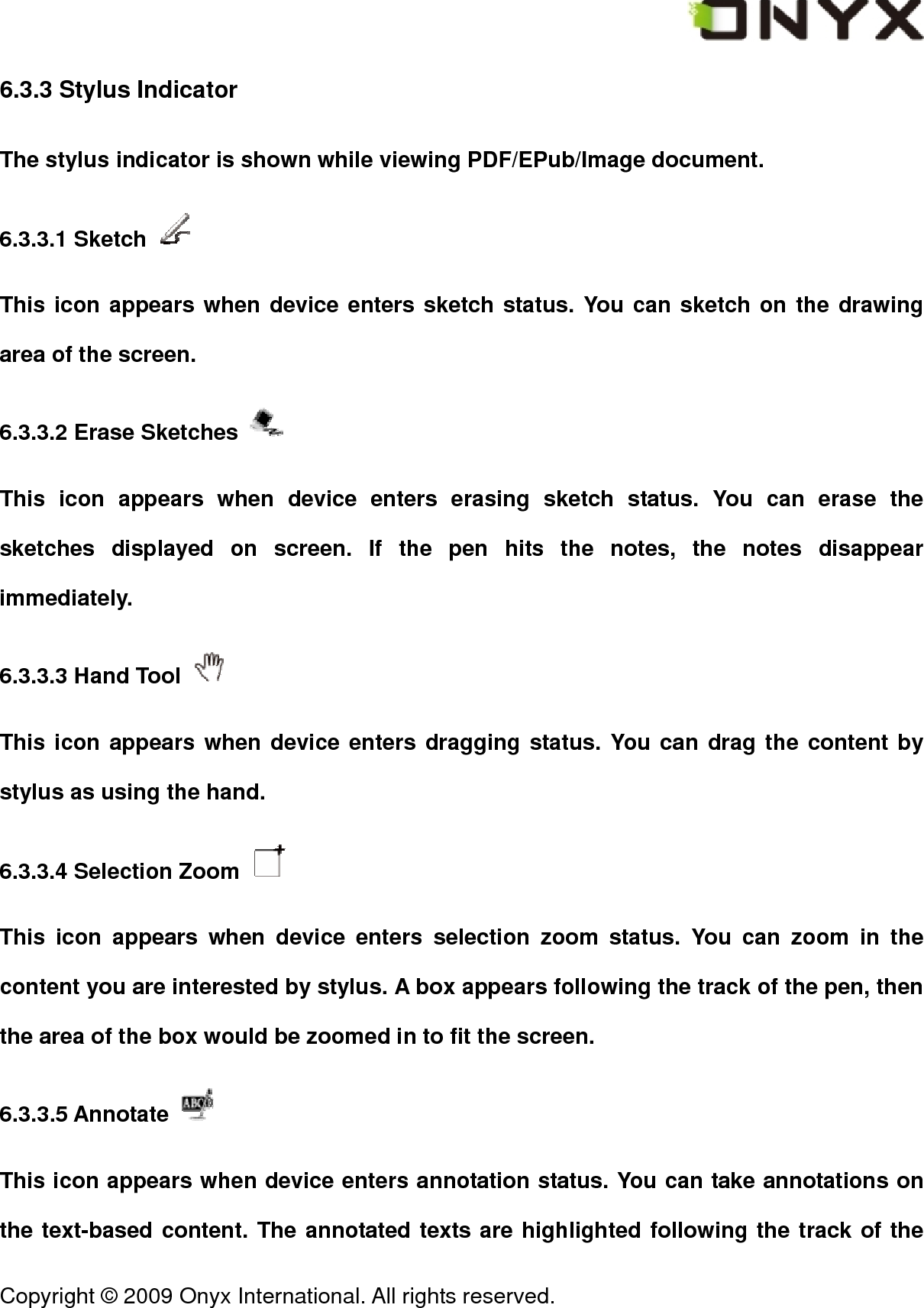  Copyright &copy; 2009 Onyx International. All rights reserved.                                 6.3.3 Stylus Indicator The stylus indicator is shown while viewing PDF/EPub/Image document. 6.3.3.1 Sketch   This icon appears when device enters sketch status. You can sketch on the drawing area of the screen. 6.3.3.2 Erase Sketches   This icon appears when device enters erasing sketch status. You can erase the sketches displayed on screen. If the pen hits the notes, the notes disappear immediately. 6.3.3.3 Hand Tool   This icon appears when device enters dragging status. You can drag the content by stylus as using the hand. 6.3.3.4 Selection Zoom   This icon appears when device enters selection zoom status. You can zoom in the content you are interested by stylus. A box appears following the track of the pen, then the area of the box would be zoomed in to fit the screen. 6.3.3.5 Annotate   This icon appears when device enters annotation status. You can take annotations on the text-based content. The annotated texts are highlighted following the track of the 