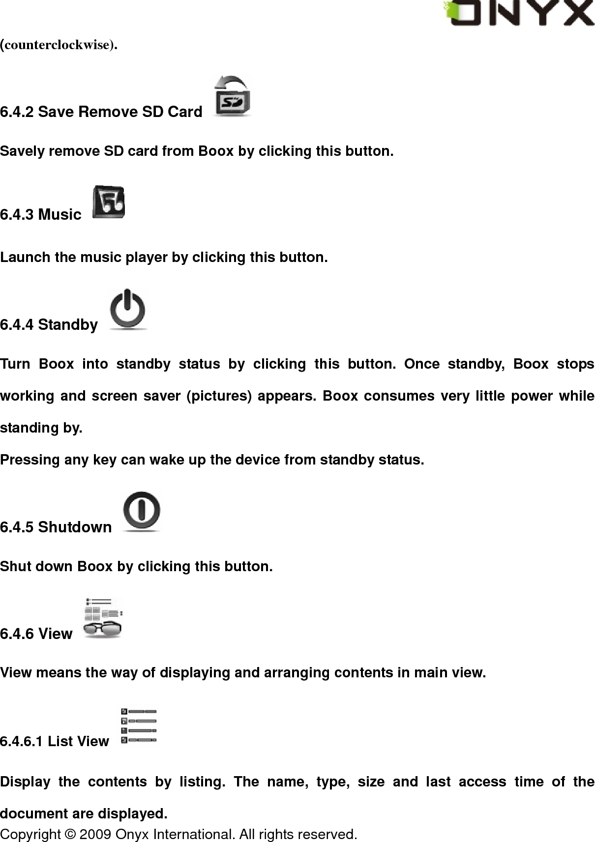  Copyright &copy; 2009 Onyx International. All rights reserved.                                 (counterclockwise). 6.4.2 Save Remove SD Card   Savely remove SD card from Boox by clicking this button. 6.4.3 Music   Launch the music player by clicking this button. 6.4.4 Standby   Turn Boox into standby status by clicking this button. Once standby, Boox stops working and screen saver (pictures) appears. Boox consumes very little power while standing by. Pressing any key can wake up the device from standby status. 6.4.5 Shutdown   Shut down Boox by clicking this button. 6.4.6 View   View means the way of displaying and arranging contents in main view. 6.4.6.1 List View   Display the contents by listing. The name, type, size and last access time of the document are displayed. 