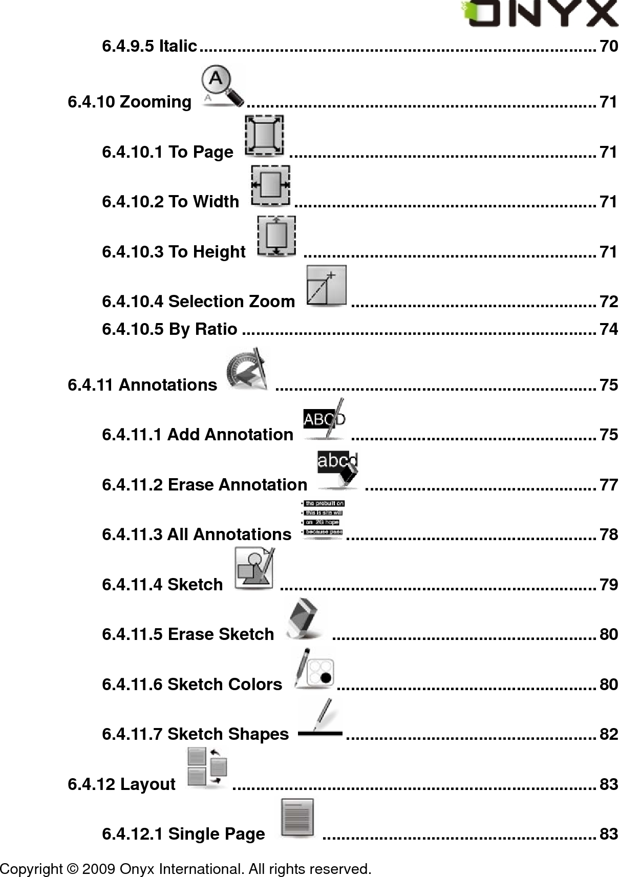 Copyright &copy; 2009 Onyx International. All rights reserved.                                 6.4.9.5 Italic....................................................................................70 6.4.10 Zooming  ..........................................................................71 6.4.10.1 To Page  .................................................................71 6.4.10.2 To Width  ................................................................ 71 6.4.10.3 To Height  ..............................................................71 6.4.10.4 Selection Zoom  ....................................................72 6.4.10.5 By Ratio ...........................................................................74 6.4.11 Annotations  ....................................................................75 6.4.11.1 Add Annotation  ....................................................75 6.4.11.2 Erase Annotation  .................................................77 6.4.11.3 All Annotations  .....................................................78 6.4.11.4 Sketch  ...................................................................79 6.4.11.5 Erase Sketch  ........................................................80 6.4.11.6 Sketch Colors  .......................................................80 6.4.11.7 Sketch Shapes  .....................................................82 6.4.12 Layout  .............................................................................83 6.4.12.1 Single Page  .......................................................... 83 