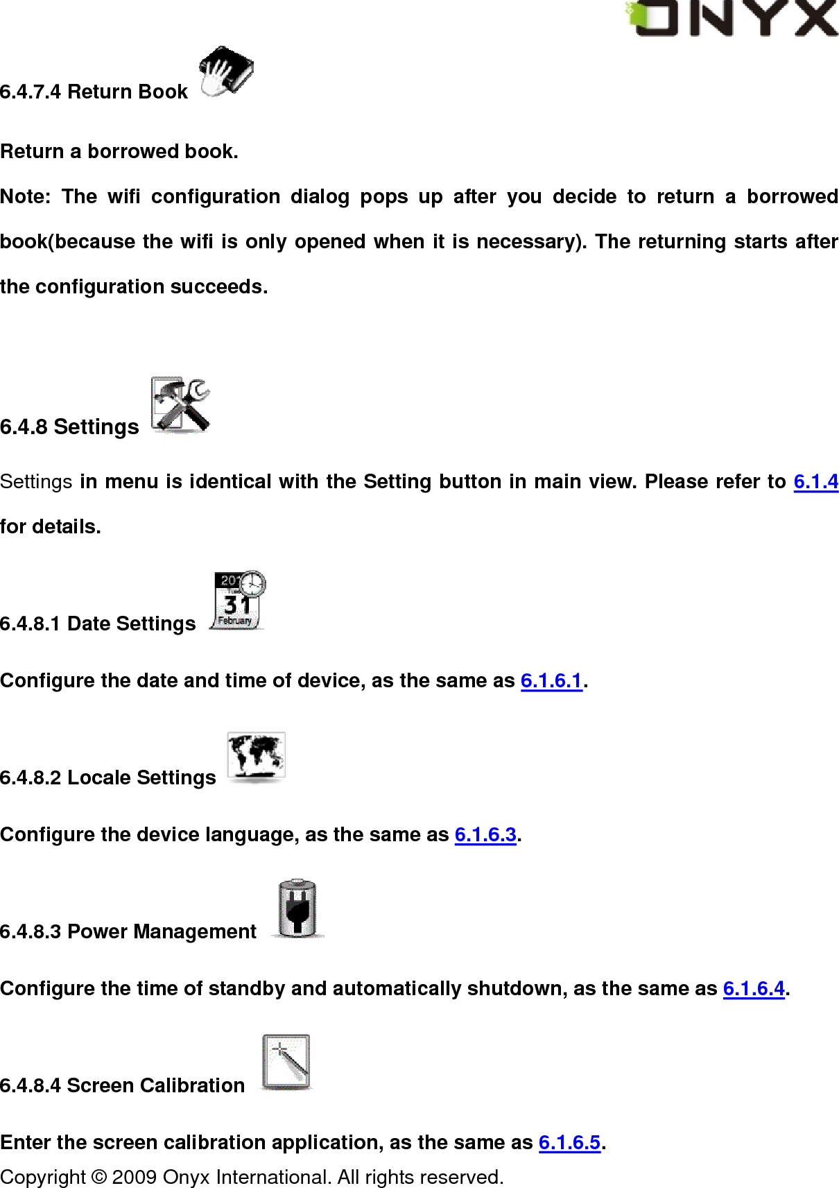  Copyright &copy; 2009 Onyx International. All rights reserved.                                 6.4.7.4 Return Book   Return a borrowed book.   Note: The wifi configuration dialog pops up after you decide to return a borrowed book(because the wifi is only opened when it is necessary). The returning starts after the configuration succeeds.  6.4.8 Settings   Settings in menu is identical with the Setting button in main view. Please refer to 6.1.4 for details. 6.4.8.1 Date Settings   Configure the date and time of device, as the same as 6.1.6.1. 6.4.8.2 Locale Settings   Configure the device language, as the same as 6.1.6.3. 6.4.8.3 Power Management   Configure the time of standby and automatically shutdown, as the same as 6.1.6.4. 6.4.8.4 Screen Calibration   Enter the screen calibration application, as the same as 6.1.6.5. 