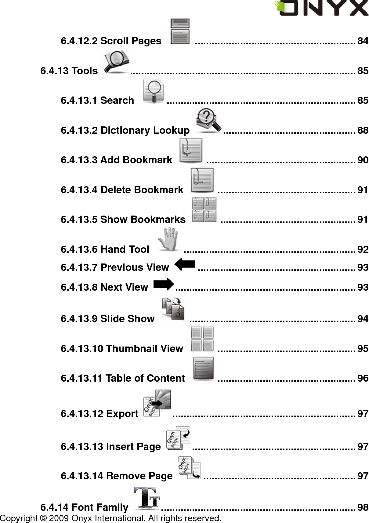  Copyright &copy; 2009 Onyx International. All rights reserved.                                 6.4.12.2 Scroll Pages  .........................................................84 6.4.13 Tools  ................................................................................85 6.4.13.1 Search  ...................................................................85 6.4.13.2 Dictionary Lookup  ...............................................88 6.4.13.3 Add Bookmark  .....................................................90 6.4.13.4 Delete Bookmark  .................................................91 6.4.13.5 Show Bookmarks  ................................................91 6.4.13.6 Hand Tool  .............................................................92 6.4.13.7 Previous View  ........................................................93 6.4.13.8 Next View  ................................................................93 6.4.13.9 Slide Show  ........................................................... 94 6.4.13.10 Thumbnail View  .................................................95 6.4.13.11 Table of Content  .................................................96 6.4.13.12 Export  .................................................................97 6.4.13.13 Insert Page  ..........................................................97 6.4.13.14 Remove Page  ......................................................97 6.4.14 Font Family  .....................................................................98 