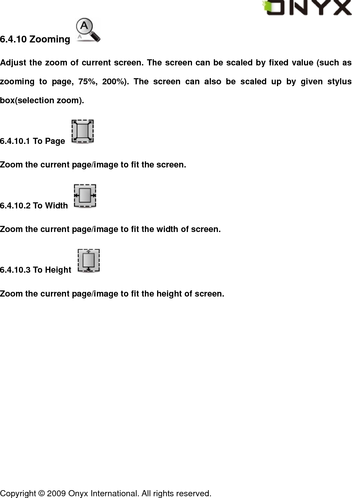  Copyright &copy; 2009 Onyx International. All rights reserved.                                 6.4.10 Zooming   Adjust the zoom of current screen. The screen can be scaled by fixed value (such as zooming to page, 75%, 200%). The screen can also be scaled up by given stylus box(selection zoom). 6.4.10.1 To Page   Zoom the current page/image to fit the screen. 6.4.10.2 To Width   Zoom the current page/image to fit the width of screen. 6.4.10.3 To Height   Zoom the current page/image to fit the height of screen. 