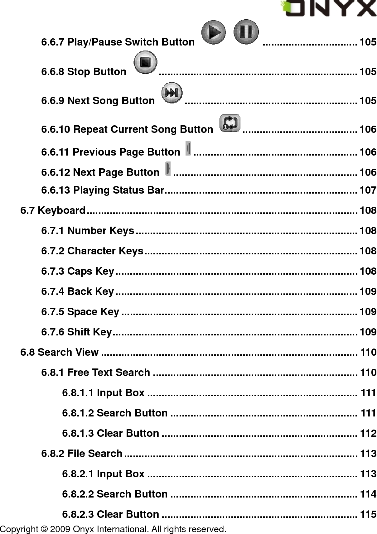  Copyright &copy; 2009 Onyx International. All rights reserved.                                 6.6.7 Play/Pause Switch Button   .................................105 6.6.8 Stop Button  .....................................................................105 6.6.9 Next Song Button  ............................................................105 6.6.10 Repeat Current Song Button  ........................................106 6.6.11 Previous Page Button  .........................................................106 6.6.12 Next Page Button  ................................................................106 6.6.13 Playing Status Bar...................................................................107 6.7 Keyboard.............................................................................................. 108 6.7.1 Number Keys.............................................................................108 6.7.2 Character Keys..........................................................................108 6.7.3 Caps Key.................................................................................... 108 6.7.4 Back Key....................................................................................109 6.7.5 Space Key ..................................................................................109 6.7.6 Shift Key.....................................................................................109 6.8 Search View ......................................................................................... 110 6.8.1 Free Text Search ....................................................................... 110 6.8.1.1 Input Box ......................................................................... 111 6.8.1.2 Search Button ................................................................. 111 6.8.1.3 Clear Button .................................................................... 112 6.8.2 File Search................................................................................. 113 6.8.2.1 Input Box ......................................................................... 113 6.8.2.2 Search Button ................................................................. 114 6.8.2.3 Clear Button .................................................................... 115 