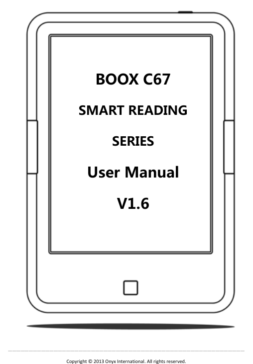  &mdash;&mdash;&mdash;&mdash;&mdash;&mdash;&mdash;&mdash;&mdash;&mdash;&mdash;&mdash;&mdash;&mdash;&mdash;&mdash;&mdash;&mdash;&mdash;&mdash;&mdash;&mdash;&mdash;&mdash;&mdash;&mdash;&mdash;&mdash;&mdash;&mdash;&mdash;&mdash;&mdash;&mdash;&mdash;&mdash;&mdash;&mdash;&mdash;&mdash;&mdash;&mdash;&mdash;&mdash;&mdash;&mdash;&mdash;&mdash;&mdash;&mdash;&mdash;&mdash;&mdash;&mdash;&mdash;&mdash;&mdash; Copyright &copy;  2013 Onyx International. All rights reserved.                    BOOX C67   SMART READING SERIES User Manual   V1.6  