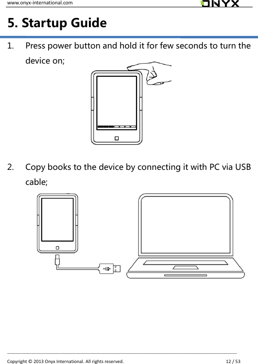 www.onyx-international.com                                                                                                                                                                                                __________________________________________________________________________________________________________________ Copyright &copy;  2013 Onyx International. All rights reserved.               12 / 53 5. Startup Guide 1. Press power button and hold it for few seconds to turn the device on;       2. Copy books to the device by connecting it with PC via USB cable;           