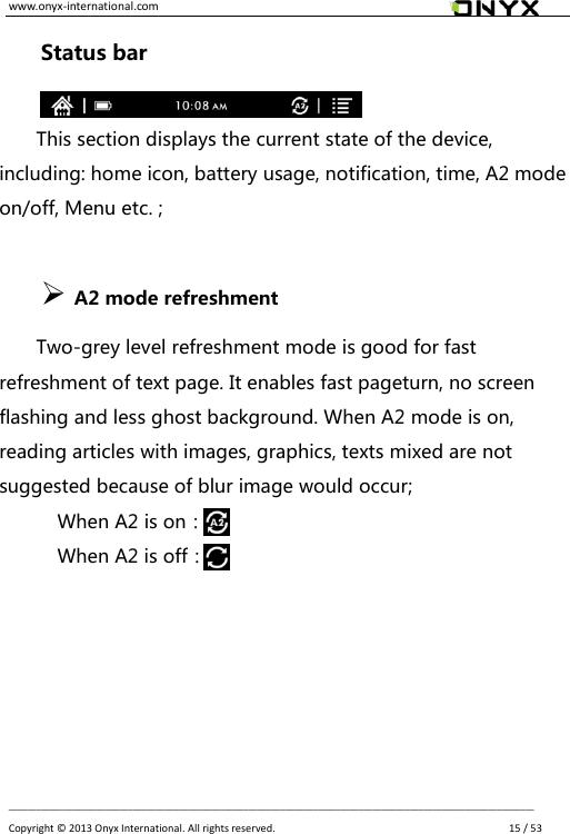 www.onyx-international.com                                                                                                                                                                                                __________________________________________________________________________________________________________________ Copyright &copy;  2013 Onyx International. All rights reserved.               15 / 53 Status bar  This section displays the current state of the device, including: home icon, battery usage, notification, time, A2 mode on/off, Menu etc. ;               A2 mode refreshment   Two-grey level refreshment mode is good for fast refreshment of text page. It enables fast pageturn, no screen flashing and less ghost background. When A2 mode is on, reading articles with images, graphics, texts mixed are not suggested because of blur image would occur; When A2 is on：         When A2 is off：      