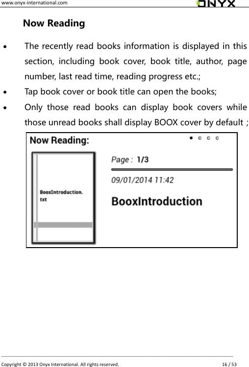 www.onyx-international.com                                                                                                                                                                                                __________________________________________________________________________________________________________________ Copyright &copy;  2013 Onyx International. All rights reserved.               16 / 53 Now Reading  The recently read books information is displayed in this section,  including  book  cover,  book  title,  author,  page number, last read time, reading progress etc.;  Tap book cover or book title can open the books;  Only  those  read  books  can  display  book  covers  while those unread books shall display BOOX cover by default；        