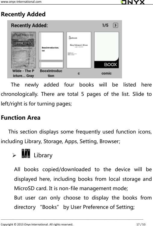 www.onyx-international.com                                                                                                                                                                                                __________________________________________________________________________________________________________________ Copyright &copy;  2013 Onyx International. All rights reserved.               17 / 53 Recently Added    The  newly  added  four  books  will  be  listed  here chronologically.  There  are  total  5  pages  of  the  list.  Slide  to left/right is for turning pages; Function Area       This section displays some frequently used function icons, including Library, Storage, Apps, Setting, Browser;     Library All  books  copied/downloaded  to  the  device  will  be displayed  here,  including  books  from local  storage  and MicroSD card. It is non-file management mode;   But  user  can  only  choose  to  display  the  books  from directory &ldquo;Books&rdquo; by User Preference of Setting; 
