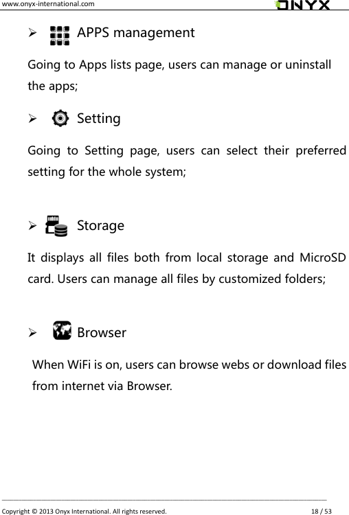 www.onyx-international.com                                                                                                                                                                                                __________________________________________________________________________________________________________________ Copyright &copy;  2013 Onyx International. All rights reserved.               18 / 53     APPS management Going to Apps lists page, users can manage or uninstall the apps;     Setting Going  to  Setting  page,  users  can  select  their  preferred setting for the whole system;      Storage It  displays  all files both  from  local storage  and  MicroSD card. Users can manage all files by customized folders;      Browser When WiFi is on, users can browse webs or download files from internet via Browser.    