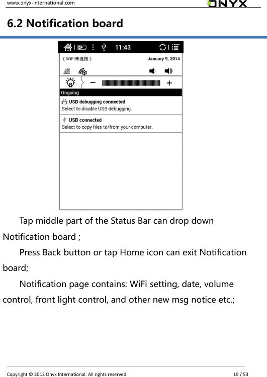 www.onyx-international.com                                                                                                                                                                                                __________________________________________________________________________________________________________________ Copyright &copy;  2013 Onyx International. All rights reserved.               19 / 53 6.2 Notification board            Tap middle part of the Status Bar can drop down Notification board ; Press Back button or tap Home icon can exit Notification board; Notification page contains: WiFi setting, date, volume control, front light control, and other new msg notice etc.;  