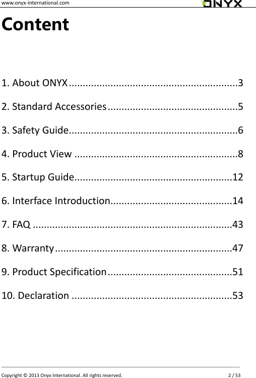 www.onyx-international.com                                                                                                                                                                                                __________________________________________________________________________________________________________________ Copyright &copy;  2013 Onyx International. All rights reserved.               2 / 53 Content  1. About ONYX .............................................................3 2. Standard Accessories ...............................................5 3. Safety Guide.............................................................6 4. Product View ...........................................................8 5. Startup Guide.........................................................12 6. Interface Introduction............................................14 7. FAQ ........................................................................43 8. Warranty ................................................................47 9. Product Specification .............................................51 10. Declaration ..........................................................53    