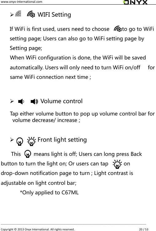 www.onyx-international.com                                                                                                                                                                                                __________________________________________________________________________________________________________________ Copyright &copy;  2013 Onyx International. All rights reserved.               20 / 53       WIFI Setting If WiFi is first used, users need to choose          to go to WiFi setting page; Users can also go to WiFi setting page by Setting page; When WiFi configuration is done, the WiFi will be saved automatically. Users will only need to turn WiFi on/off      for same WiFi connection next time ;         Volume control Tap either volume button to pop up volume control bar for volume decrease/ increase ;        Front light setting   This          means light is off; Users can long press Back button to turn the light on; Or users can tap            on drop-down notification page to turn ; Light contrast is adjustable on light control bar; *Only applied to C67ML 