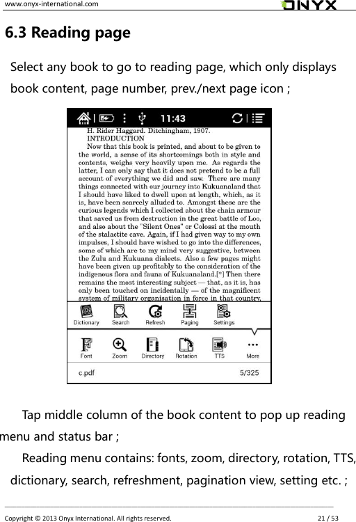 www.onyx-international.com                                                                                                                                                                                                __________________________________________________________________________________________________________________ Copyright &copy;  2013 Onyx International. All rights reserved.               21 / 53 6.3 Reading page Select any book to go to reading page, which only displays book content, page number, prev./next page icon ;               Tap middle column of the book content to pop up reading menu and status bar ; Reading menu contains: fonts, zoom, directory, rotation, TTS, dictionary, search, refreshment, pagination view, setting etc. ;   