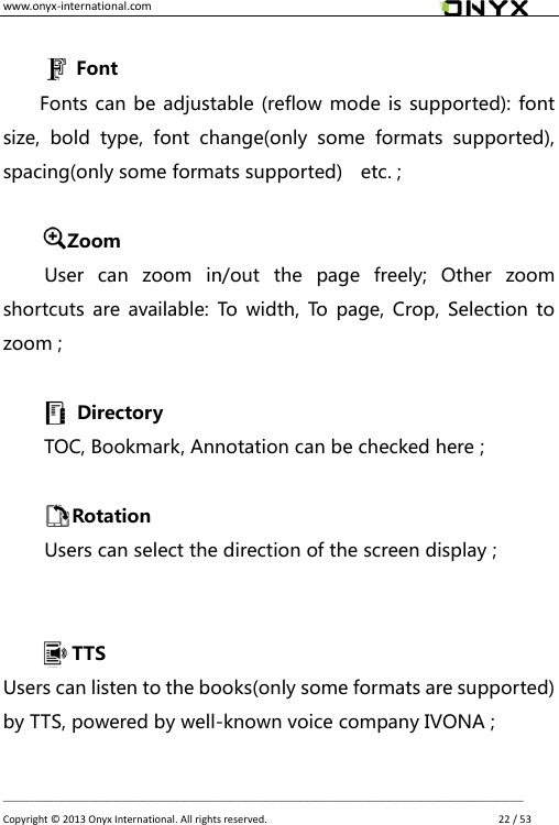 www.onyx-international.com                                                                                                                                                                                                __________________________________________________________________________________________________________________ Copyright &copy;  2013 Onyx International. All rights reserved.               22 / 53  Font Fonts can be adjustable (reflow mode is supported): font size,  bold  type,  font  change(only  some  formats  supported), spacing(only some formats supported)    etc. ;  Zoom User  can  zoom  in/out  the  page  freely;  Other  zoom shortcuts are available: To  width, To  page,  Crop,  Selection  to zoom ;   Directory   TOC, Bookmark, Annotation can be checked here ;            Rotation   Users can select the direction of the screen display ;           TTS Users can listen to the books(only some formats are supported) by TTS, powered by well-known voice company IVONA ;  