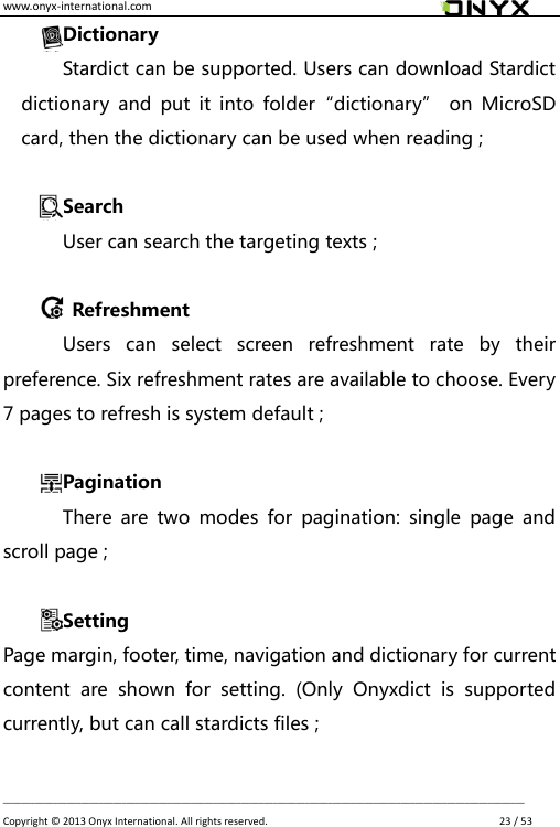 www.onyx-international.com                                                                                                                                                                                                __________________________________________________________________________________________________________________ Copyright &copy;  2013 Onyx International. All rights reserved.               23 / 53 Dictionary Stardict can be supported. Users can download Stardict dictionary  and  put  it  into  folder&ldquo;dictionary&rdquo;  on  MicroSD card, then the dictionary can be used when reading ;  Search User can search the targeting texts ;    Refreshment Users  can  select  screen  refreshment  rate  by  their preference. Six refreshment rates are available to choose. Every 7 pages to refresh is system default ;  Pagination There  are  two  modes  for  pagination:  single  page  and scroll page ;  Setting Page margin, footer, time, navigation and dictionary for current content  are  shown  for  setting.  (Only  Onyxdict  is  supported currently, but can call stardicts files ;  