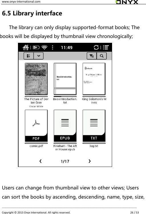 www.onyx-international.com                                                                                                                                                                                                __________________________________________________________________________________________________________________ Copyright &copy;  2013 Onyx International. All rights reserved.               26 / 53 6.5 Library interface The library can only display supported-format books; The books will be displayed by thumbnail view chronologically;            Users can change from thumbnail view to other views; Users can sort the books by ascending, descending, name, type, size, 