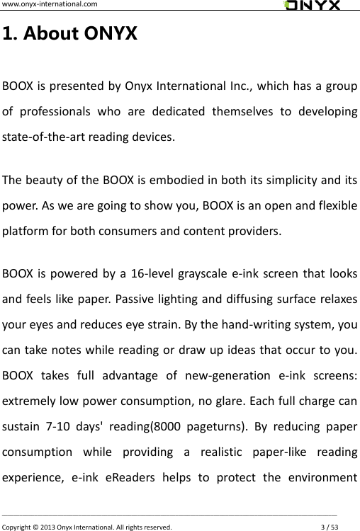 www.onyx-international.com                                                                                                                                                                                                __________________________________________________________________________________________________________________ Copyright &copy;  2013 Onyx International. All rights reserved.               3 / 53 1. About ONYX BOOX is presented by Onyx International Inc., which has a group of  professionals  who  are  dedicated  themselves  to  developing state-of-the-art reading devices. The beauty of the BOOX is embodied in both its simplicity and its power. As we are going to show you, BOOX is an open and flexible platform for both consumers and content providers. BOOX is  powered by a  16-level grayscale e-ink  screen that looks and feels like paper. Passive lighting and diffusing surface relaxes your eyes and reduces eye strain. By the hand-writing system, you can take notes while reading or draw up ideas that occur to you. BOOX  takes  full  advantage  of  new-generation  e-ink  screens: extremely low power consumption, no glare. Each full charge can sustain  7-10  days'  reading(8000  pageturns).  By  reducing  paper consumption  while  providing  a  realistic  paper-like  reading experience,  e-ink  eReaders  helps  to  protect  the  environment 