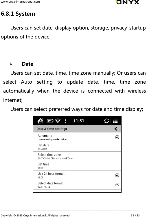 www.onyx-international.com                                                                                                                                                                                                __________________________________________________________________________________________________________________ Copyright &copy;  2013 Onyx International. All rights reserved.               31 / 53 6.8.1 System Users can set date, display option, storage, privacy, startup options of the device.      Date Users can set date, time, time zone manually; Or users can select  Auto  setting  to  update  date,  time,  time  zone automatically  when  the  device  is  connected  with  wireless internet; Users can select preferred ways for date and time display;           