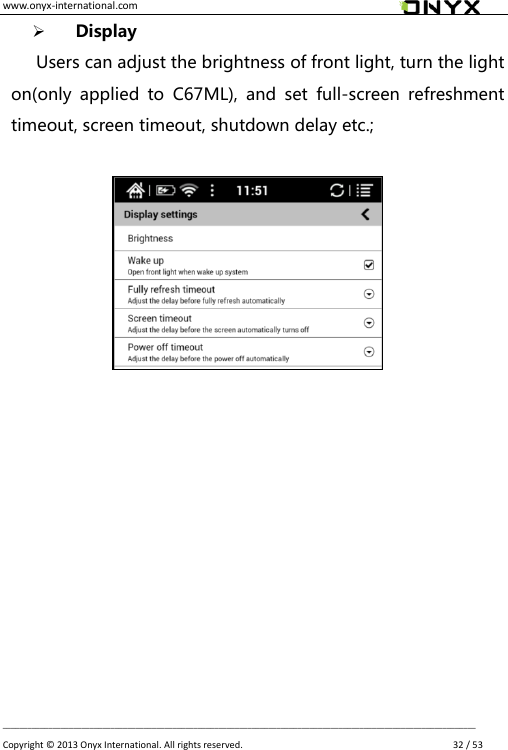 www.onyx-international.com                                                                                                                                                                                                __________________________________________________________________________________________________________________ Copyright &copy;  2013 Onyx International. All rights reserved.               32 / 53  Display Users can adjust the brightness of front light, turn the light on(only  applied  to  C67ML),  and  set  full-screen  refreshment timeout, screen timeout, shutdown delay etc.;                   