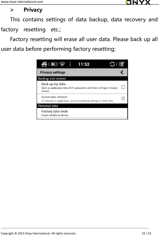 www.onyx-international.com                                                                                                                                                                                                __________________________________________________________________________________________________________________ Copyright &copy;  2013 Onyx International. All rights reserved.               33 / 53  Privacy This  contains  settings  of  data  backup,  data  recovery  and factory    resetting    etc.; Factory resetting will erase all user data. Please back up all user data before performing factory resetting;                  