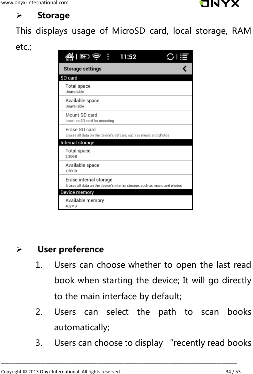 www.onyx-international.com                                                                                                                                                                                                __________________________________________________________________________________________________________________ Copyright &copy;  2013 Onyx International. All rights reserved.               34 / 53  Storage This  displays  usage  of  MicroSD  card,  local  storage,  RAM etc.;              User preference 1. Users can choose whether to open the last read book when starting the device; It will go directly to the main interface by default; 2. Users  can  select  the  path  to  scan  books automatically; 3. Users can choose to display &ldquo;recently read books 