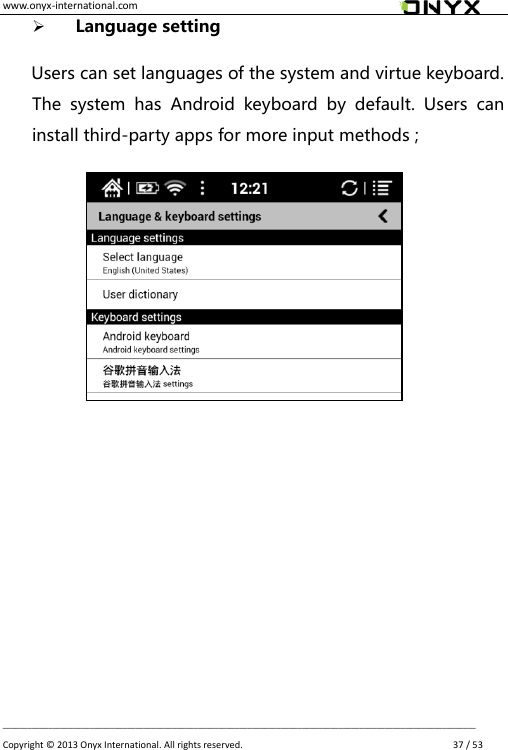 www.onyx-international.com                                                                                                                                                                                                __________________________________________________________________________________________________________________ Copyright &copy;  2013 Onyx International. All rights reserved.               37 / 53  Language setting    Users can set languages of the system and virtue keyboard. The  system  has  Android  keyboard  by  default.  Users  can install third-party apps for more input methods ;                           