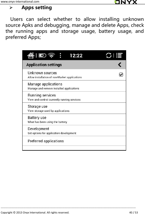 www.onyx-international.com                                                                                                                                                                                                __________________________________________________________________________________________________________________ Copyright &copy;  2013 Onyx International. All rights reserved.               40 / 53  Apps setting  Users  can  select  whether  to  allow  installing  unknown source Apks and debugging, manage and delete Apps, check the  running  apps  and  storage  usage,  battery  usage,  and preferred Apps;                        