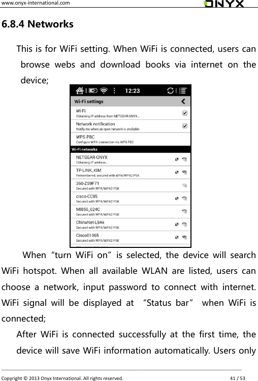 www.onyx-international.com                                                                                                                                                                                                __________________________________________________________________________________________________________________ Copyright &copy;  2013 Onyx International. All rights reserved.               41 / 53 6.8.4 Networks This is for WiFi setting. When WiFi is connected, users can browse  webs  and  download  books  via  internet  on  the device;           When&ldquo;turn  WiFi on&rdquo;is  selected,  the  device  will  search WiFi  hotspot.  When  all  available  WLAN  are  listed,  users  can choose  a  network,  input  password  to  connect  with  internet. WiFi  signal  will  be  displayed  at  &ldquo;Status  bar&rdquo;  when  WiFi  is connected; After  WiFi  is  connected  successfully  at  the  first  time,  the device will save WiFi information automatically. Users only 