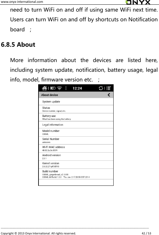 www.onyx-international.com                                                                                                                                                                                                __________________________________________________________________________________________________________________ Copyright &copy;  2013 Onyx International. All rights reserved.               42 / 53 need to turn WiFi on and off if using same WiFi next time. Users can turn WiFi on and off by shortcuts on Notification board    ; 6.8.5 About More  information  about  the  devices  are  listed  here, including system update, notification, battery usage, legal info, model, firmware version etc.  ;                