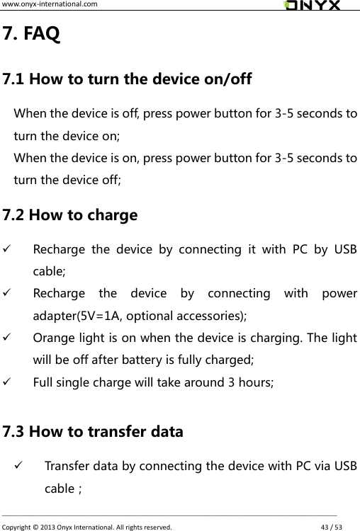 www.onyx-international.com                                                                                                                                                                                                __________________________________________________________________________________________________________________ Copyright &copy;  2013 Onyx International. All rights reserved.               43 / 53 7. FAQ 7.1 How to turn the device on/off When the device is off, press power button for 3-5 seconds to turn the device on; When the device is on, press power button for 3-5 seconds to turn the device off; 7.2 How to charge  Recharge  the  device  by  connecting  it  with  PC  by  USB cable;  Recharge  the  device  by  connecting  with  power adapter(5V=1A, optional accessories);  Orange light is on when the device is charging. The light will be off after battery is fully charged;  Full single charge will take around 3 hours;  7.3 How to transfer data  Transfer data by connecting the device with PC via USB cable； 