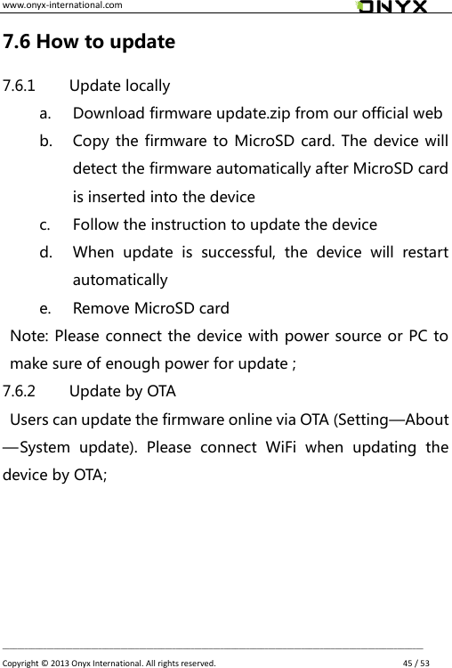 www.onyx-international.com                                                                                                                                                                                                __________________________________________________________________________________________________________________ Copyright &copy;  2013 Onyx International. All rights reserved.               45 / 53 7.6 How to update 7.6.1 Update locally a. Download firmware update.zip from our official web b. Copy the firmware to MicroSD card. The device will detect the firmware automatically after MicroSD card is inserted into the device   c. Follow the instruction to update the device d. When  update  is  successful,  the  device  will  restart automatically e. Remove MicroSD card Note: Please connect the device with power source or PC to make sure of enough power for update ; 7.6.2 Update by OTA   Users can update the firmware online via OTA (Setting&mdash;About&mdash;System  update).  Please  connect  WiFi  when  updating  the device by OTA;    