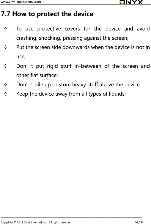 www.onyx-international.com                                                                                                                                                                                                __________________________________________________________________________________________________________________ Copyright &copy;  2013 Onyx International. All rights reserved.               46 / 53 7.7 How to protect the device  To  use  protective  covers  for  the  device  and  avoid crashing, shocking, pressing against the screen;  Put the screen side downwards when the device is not in use;    Don&rsquo;t  put  rigid  stuff  in-between  of  the  screen  and other flat surface;  Don&rsquo;t pile up or store heavy stuff above the device  Keep the device away from all types of liquids;             