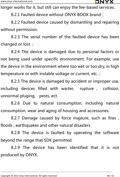 www.onyx-international.com                                                                                                                                                                                                __________________________________________________________________________________________________________________ Copyright &copy;  2013 Onyx International. All rights reserved.               48 / 53 longer works for it, but still can enjoy the fee-based services. 8.2.1 Faulted device without ONYX BOOX brand； 8.2.2 Faulted device caused by dismantling and repairing without permission. 8.2.3  The serial  number  of  the  faulted  device  has been changed or lost.； 8.2.4 The device is damaged due to personal factors or not being used under specific environment. For example, use the device in the environment where too wet or too dry, in high temperature or with instable voltage or current, etc.； 8.2.5 The device is damaged by accident or improper use, including  devices  filled  with  warter,    rupture ，  collision, unnormal pluging,    pests, ect. 8.2.6  Due  to  natural  consumption,  including  natural consumption, wear and aging of housing and accessories. 8.2.7  Damage  caused  by  force  majeure,  such  as  fires  , floods , earthquakes and other natural disasters 8.2.8  The  device  is  faulted  by  operating  the  software beyond the range that SDK permitted. 8.2.9  The  device  has  been  identified  that  it  is  not produced by ONYX.  