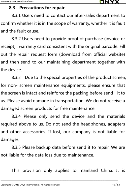 www.onyx-international.com                                                                                                                                                                                                __________________________________________________________________________________________________________________ Copyright &copy;  2013 Onyx International. All rights reserved.               49 / 53 8.3    Precautions for repair 8.3.1 Users need to contact our after-sales department to confirm whether it is in the scope of warranty, whether it is fault and the fault cause. 8.3.2 Users need to provide proof of purchase (invoice or receipt) , warranty card consistent with the original barcode. Fill out  the  repair  request  form  (download  from official website) and  then  send  to  our  maintaining department  together with the device. 8.3.3    Due to the special properties of the product screen, for non- screen maintenance equipments,  please  ensure  that the screen is intact and reinforce the packing before send    it to us. Please avoid damage in transportation. We do not receive a damaged screen products for free maintenance. 8.3.4  Please  only  send  the  device  and  the  materials required above to us. Do not send the headphones, adapters and  other  accessories.  If  lost,  our  company  is  not  liable  for damages; 8.3.5 Please backup data before send it to repair. We are not liable for the data loss due to maintenance.  This  provision  only  applies  to  mainland  China.  It  is 
