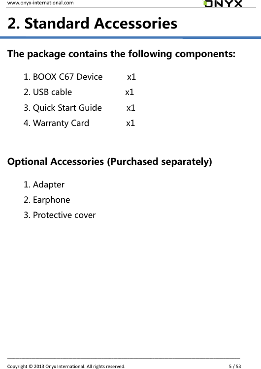 www.onyx-international.com                                                                                                                                                                                                __________________________________________________________________________________________________________________ Copyright &copy;  2013 Onyx International. All rights reserved.               5 / 53 2. Standard Accessories The package contains the following components:   1. BOOX C67 Device            x1 2. USB cable                          x1 3. Quick Start Guide            x1 4. Warranty Card                  x1  Optional Accessories (Purchased separately) 1. Adapter 2. Earphone 3. Protective cover        