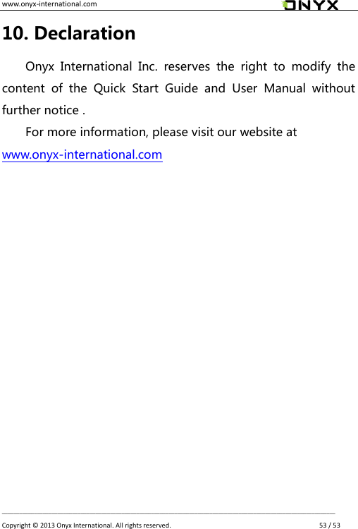 www.onyx-international.com                                                                                                                                                                                                __________________________________________________________________________________________________________________ Copyright &copy;  2013 Onyx International. All rights reserved.               53 / 53 10. Declaration Onyx  International  Inc.  reserves  the  right  to  modify  the content  of  the  Quick  Start  Guide  and  User  Manual  without further notice . For more information, please visit our website at   www.onyx-international.com    