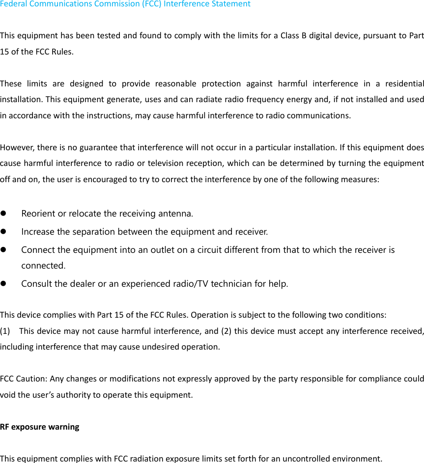 Federal Communications Commission (FCC) Interference Statement    This equipment has been tested and found to comply with the limits for a Class B digital device, pursuant to Part 15 of the FCC Rules.      These  limits  are  designed  to  provide  reasonable  protection  against  harmful  interference  in  a  residential installation. This equipment generate, uses and can radiate radio frequency energy and, if not installed and used in accordance with the instructions, may cause harmful interference to radio communications.    However, there is no guarantee that interference will not occur in a particular installation. If this equipment does cause harmful interference to radio or television reception, which can be determined by turning the equipment off and on, the user is encouraged to try to correct the interference by one of the following measures:       Reorient or relocate the receiving antenna.    Increase the separation between the equipment and receiver.    Connect the equipment into an outlet on a circuit different from that to which the receiver is connected.    Consult the dealer or an experienced radio/TV technician for help.      This device complies with Part 15 of the FCC Rules. Operation is subject to the following two conditions:   (1)    This device may not cause harmful interference, and (2) this device must accept any interference received, including interference that may cause undesired operation.  FCC Caution: Any changes or modifications not expressly approved by the party responsible for compliance could void the user&rsquo;s authority to operate this equipment.      RF exposure warning        This equipment complies with FCC radiation exposure limits set forth for an uncontrolled environment.     