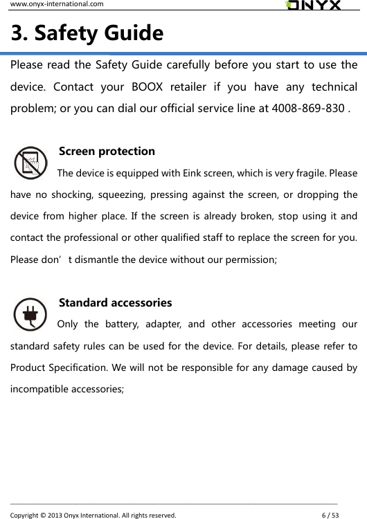 www.onyx-international.com                                                                                                                                                                                                __________________________________________________________________________________________________________________ Copyright &copy;  2013 Onyx International. All rights reserved.               6 / 53 3. Safety Guide Please read the Safety Guide carefully before you start to use the device.  Contact  your  BOOX  retailer  if  you  have  any  technical problem; or you can dial our official service line at 4008-869-830 .  Screen protection The device is equipped with Eink screen, which is very fragile. Please have no shocking,  squeezing,  pressing against the  screen,  or  dropping the device from  higher place. If  the screen  is already broken, stop using  it and contact the professional or other qualified staff to replace the screen for you. Please don&rsquo;t dismantle the device without our permission;  Standard accessories Only  the  battery,  adapter,  and  other  accessories  meeting  our standard safety rules can be used for the device. For details, please refer to Product Specification. We will not be responsible for any damage caused by incompatible accessories;     