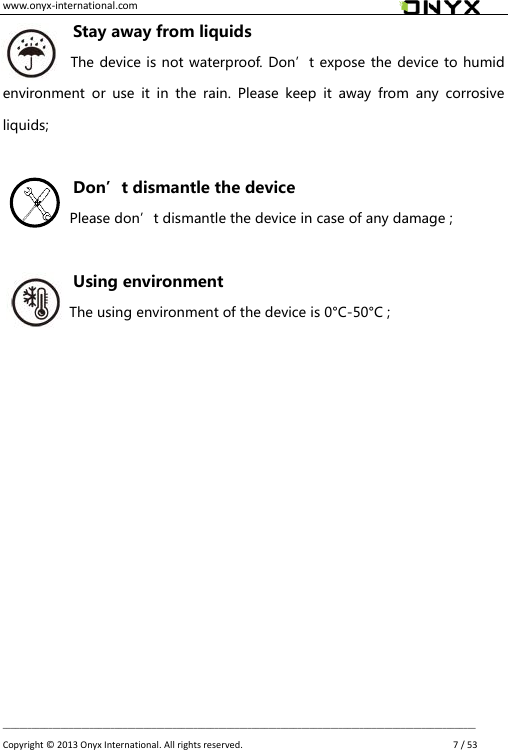 www.onyx-international.com                                                                                                                                                                                                __________________________________________________________________________________________________________________ Copyright &copy;  2013 Onyx International. All rights reserved.               7 / 53 Stay away from liquids The device is not waterproof. Don&rsquo;t expose the device to humid environment  or  use  it  in  the  rain.  Please  keep  it  away  from  any  corrosive liquids;  Don&rsquo;t dismantle the device Please don&rsquo;t dismantle the device in case of any damage ;  Using environment The using environment of the device is 0&deg;C-50&deg;C ;            