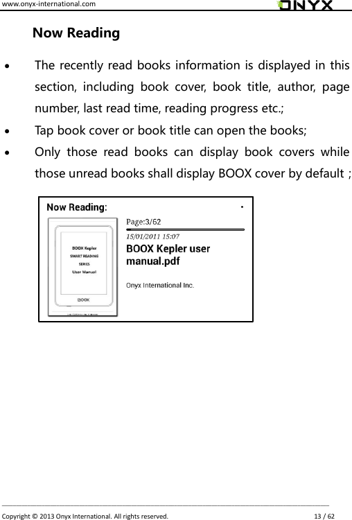 www.onyx-international.com                                                                                                                                                                                                                             __________________________________________________________________________________________________________________ Copyright &copy;  2013 Onyx International. All rights reserved.                             13 / 62 Now Reading  The recently read books information is displayed in this section,  including  book  cover,  book  title,  author,  page number, last read time, reading progress etc.;  Tap book cover or book title can open the books;  Only  those  read  books  can  display  book  covers  while those unread books shall display BOOX cover by default；        