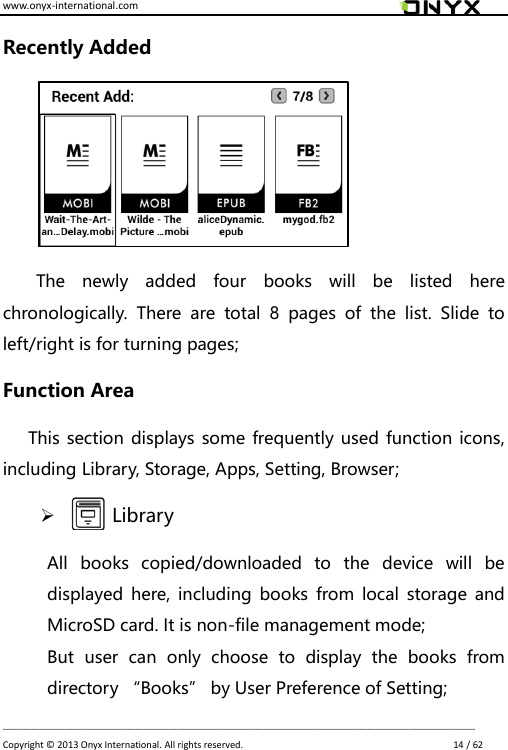 www.onyx-international.com                                                                                                                                                                                                                             __________________________________________________________________________________________________________________ Copyright &copy;  2013 Onyx International. All rights reserved.                             14 / 62 Recently Added    The  newly  added  four  books  will  be  listed  here chronologically.  There  are  total  8  pages  of  the  list.  Slide  to left/right is for turning pages; Function Area       This section displays some frequently  used function icons, including Library, Storage, Apps, Setting, Browser;        Library All  books  copied/downloaded  to  the  device  will  be displayed here, including  books  from local  storage  and MicroSD card. It is non-file management mode;   But  user  can  only  choose  to  display  the  books  from directory &ldquo;Books&rdquo; by User Preference of Setting; 