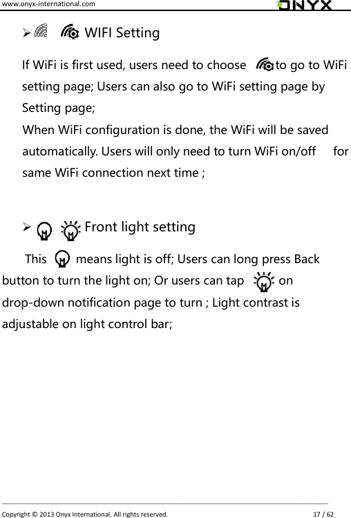 www.onyx-international.com                                                                                                                                                                                                                             __________________________________________________________________________________________________________________ Copyright &copy;  2013 Onyx International. All rights reserved.                             17 / 62            WIFI Setting If WiFi is first used, users need to choose          to go to WiFi setting page; Users can also go to WiFi setting page by Setting page; When WiFi configuration is done, the WiFi will be saved automatically. Users will only need to turn WiFi on/off      for same WiFi connection next time ;             Front light setting   This          means light is off; Users can long press Back button to turn the light on; Or users can tap            on drop-down notification page to turn ; Light contrast is adjustable on light control bar;       