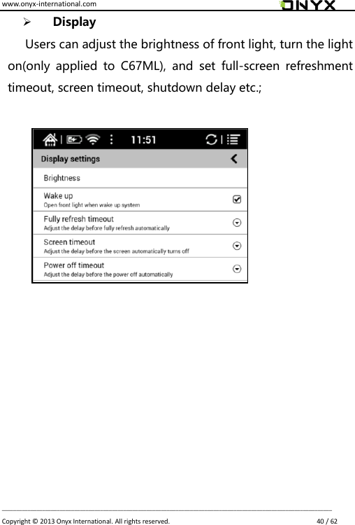 www.onyx-international.com                                                                                                                                                                                                                             __________________________________________________________________________________________________________________ Copyright &copy;  2013 Onyx International. All rights reserved.                             40 / 62  Display Users can adjust the brightness of front light, turn the light on(only  applied  to  C67ML),  and  set  full-screen  refreshment timeout, screen timeout, shutdown delay etc.;                   