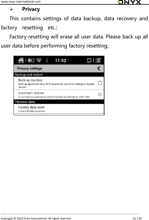 www.onyx-international.com                                                                                                                                                                                                                             __________________________________________________________________________________________________________________ Copyright &copy;  2013 Onyx International. All rights reserved.                             41 / 62  Privacy This  contains settings  of  data  backup,  data recovery  and factory    resetting    etc.; Factory resetting will erase all user data. Please back up all user data before performing factory resetting;                  