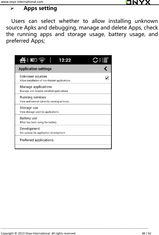 www.onyx-international.com                                                                                                                                                                                                                             __________________________________________________________________________________________________________________ Copyright &copy;  2013 Onyx International. All rights reserved.                             48 / 62  Apps setting  Users  can  select  whether  to  allow  installing  unknown source Apks and debugging, manage and delete Apps, check the  running  apps  and  storage  usage,  battery  usage,  and preferred Apps;                        