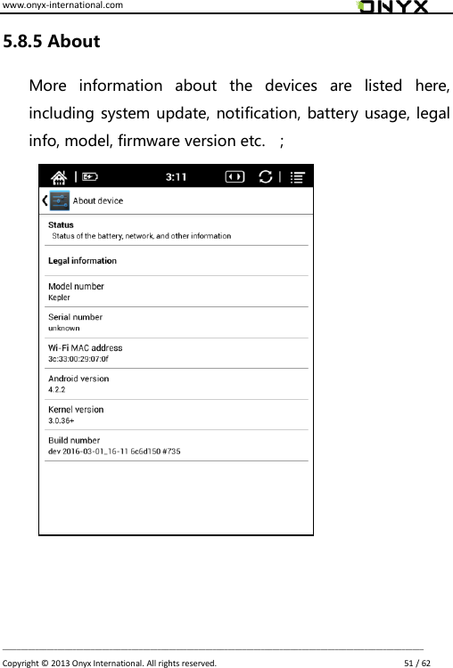 www.onyx-international.com                                                                                                                                                                                                                             __________________________________________________________________________________________________________________ Copyright &copy;  2013 Onyx International. All rights reserved.                             51 / 62 5.8.5 About More  information  about  the  devices  are  listed  here, including system update, notification, battery usage, legal info, model, firmware version etc.  ;                   