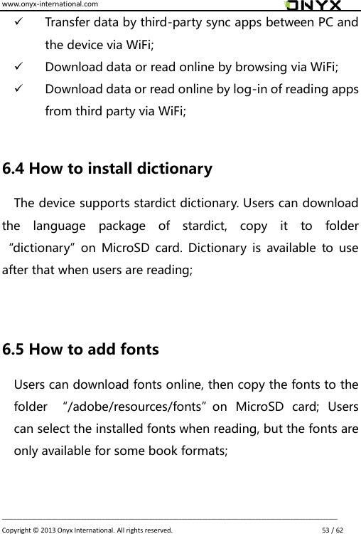 www.onyx-international.com                                                                                                                                                                                                                             __________________________________________________________________________________________________________________ Copyright &copy;  2013 Onyx International. All rights reserved.                             53 / 62  Transfer data by third-party sync apps between PC and the device via WiFi;  Download data or read online by browsing via WiFi;  Download data or read online by log-in of reading apps from third party via WiFi;  6.4 How to install dictionary The device supports stardict dictionary. Users can download the  language  package  of  stardict,  copy  it  to  folder &ldquo;dictionary&rdquo;on  MicroSD  card.  Dictionary  is  available to  use after that when users are reading;   6.5 How to add fonts Users can download fonts online, then copy the fonts to the folder  &ldquo;/adobe/resources/fonts&rdquo;on  MicroSD  card;  Users can select the installed fonts when reading, but the fonts are only available for some book formats;  