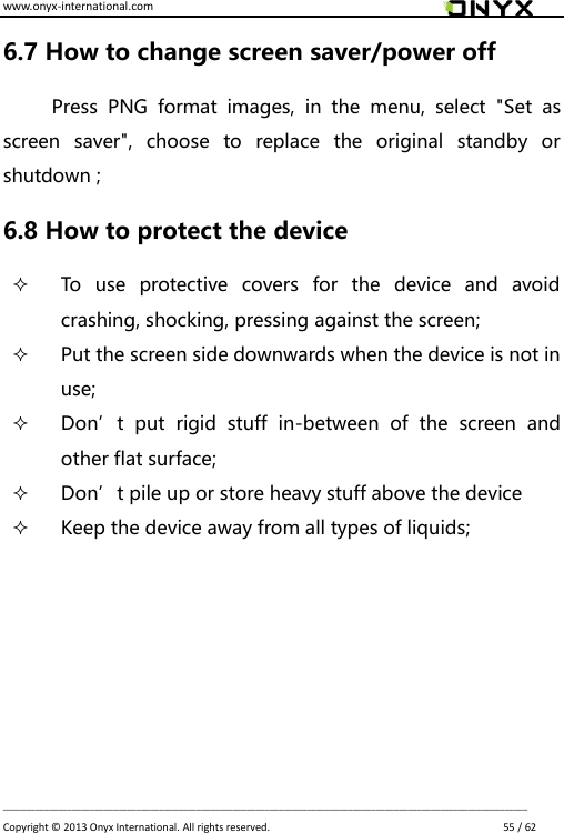 www.onyx-international.com                                                                                                                                                                                                                             __________________________________________________________________________________________________________________ Copyright &copy;  2013 Onyx International. All rights reserved.                             55 / 62 6.7 How to change screen saver/power off   Press  PNG  format  images,  in  the  menu,  select  "Set  as screen  saver",  choose  to  replace  the  original  standby  or shutdown ;   6.8 How to protect the device  To  use  protective  covers  for  the  device  and  avoid crashing, shocking, pressing against the screen;  Put the screen side downwards when the device is not in use;    Don&rsquo;t  put  rigid  stuff  in-between  of  the  screen  and other flat surface;  Don&rsquo;t pile up or store heavy stuff above the device  Keep the device away from all types of liquids;        