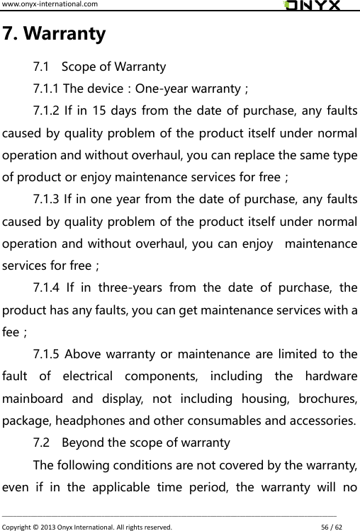 www.onyx-international.com                                                                                                                                                                                                                             __________________________________________________________________________________________________________________ Copyright &copy;  2013 Onyx International. All rights reserved.                             56 / 62 7. Warranty 7.1    Scope of Warranty 7.1.1 The device：One-year warranty； 7.1.2 If in 15 days from the date of purchase, any faults caused by quality problem of the product itself under normal operation and without overhaul, you can replace the same type of product or enjoy maintenance services for free； 7.1.3 If in one year from the date of purchase, any faults caused by quality problem of the product itself under normal operation and without overhaul, you can enjoy    maintenance services for free； 7.1.4  If  in  three-years  from  the  date  of  purchase,  the product has any faults, you can get maintenance services with a fee； 7.1.5 Above warranty or maintenance are limited to the fault  of  electrical  components,  including  the  hardware mainboard  and  display,  not  including  housing,  brochures, package, headphones and other consumables and accessories. 7.2    Beyond the scope of warranty The following conditions are not covered by the warranty, even  if  in  the  applicable  time  period,  the  warranty  will  no 